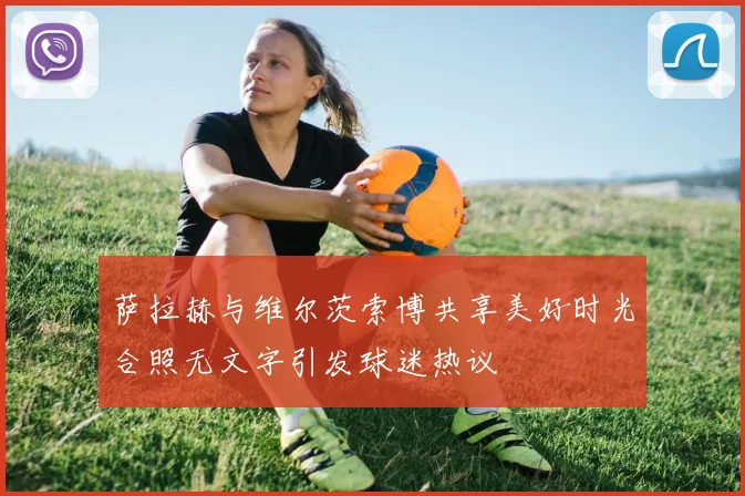 萨拉赫与维尔茨索博共享美好时光合照无文字引发球迷热议