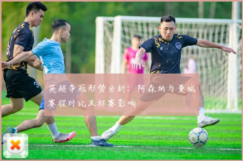 英超争冠形势分析：阿森纳与曼城赛程对比及杯赛影响