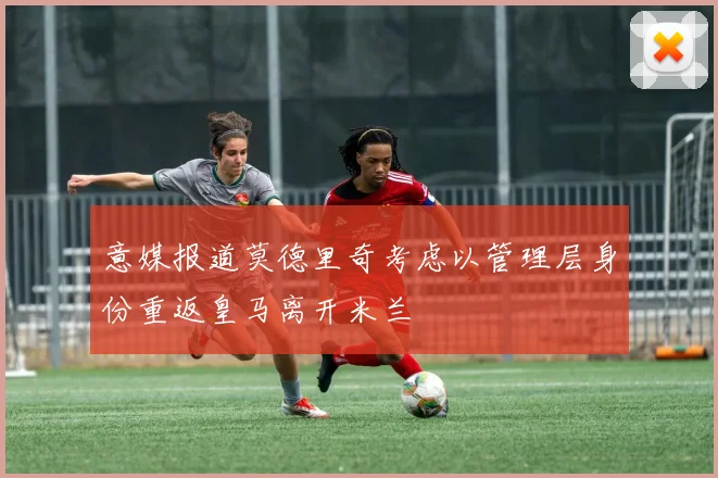 意媒报道莫德里奇考虑以管理层身份重返皇马离开米兰