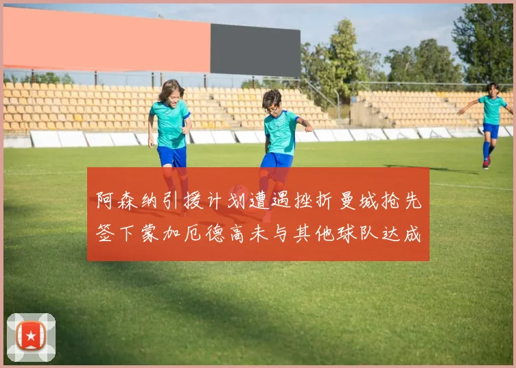 阿森纳引援计划遭遇挫折曼城抢先签下蒙加厄德高未与其他球队达成协议