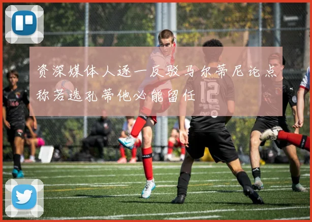 资深媒体人逐一反驳马尔蒂尼论点称若选孔蒂他必能留任