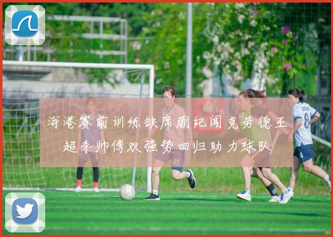 海港赛前训练缺席蒯纪闻克劳德王燊超李帅傅欢强势回归助力球队