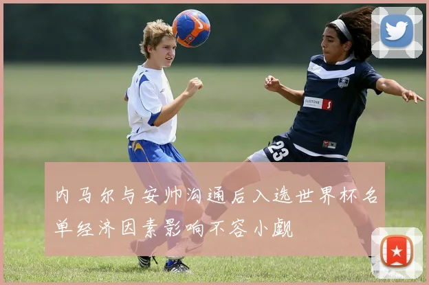 内马尔与安帅沟通后入选世界杯名单经济因素影响不容小觑