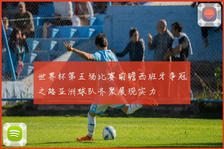 世界杯第五场比赛前瞻西班牙争冠之路亚洲球队齐聚展现实力