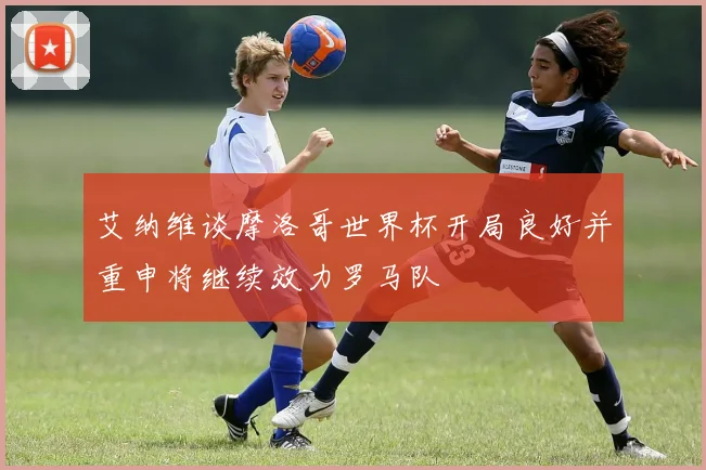 艾纳维谈摩洛哥世界杯开局良好并重申将继续效力罗马队