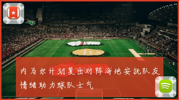 内马尔计划复出对阵海地安抚队友情绪助力球队士气