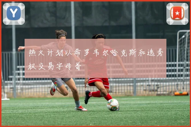 热火计划以希罗韦尔哈克斯和选秀权交易字母哥