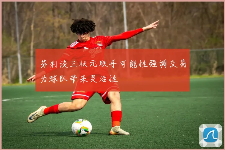 芬利谈三状元联手可能性强调交易为球队带来灵活性