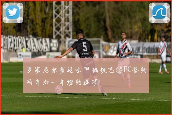 罗塞尼尔重返法甲执教巴黎FC签约两年加一年续约选项