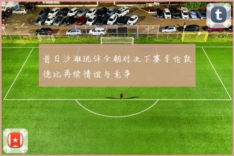昔日沙滩玩伴今朝对决下赛季伦敦德比再续情谊与竞争