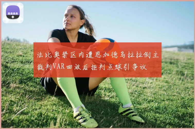 法比奥禁区内遭恩加德乌拉拉倒主裁判VAR回放后拒判点球引争议