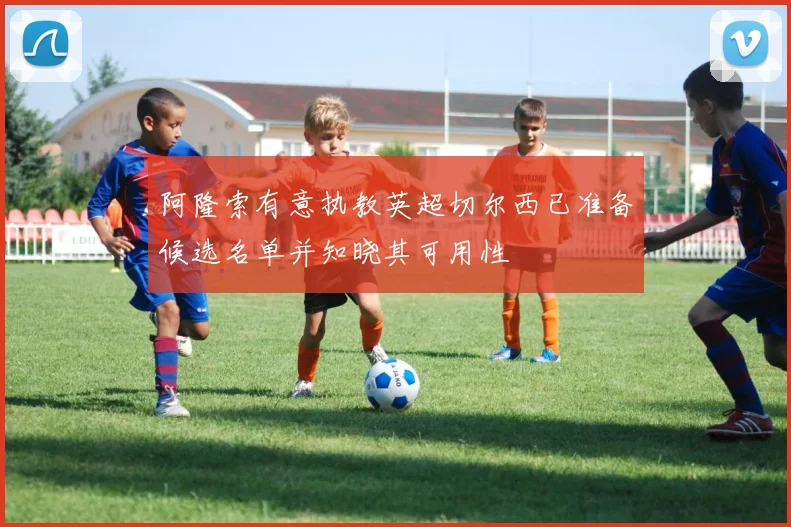 阿隆索有意执教英超切尔西已准备候选名单并知晓其可用性