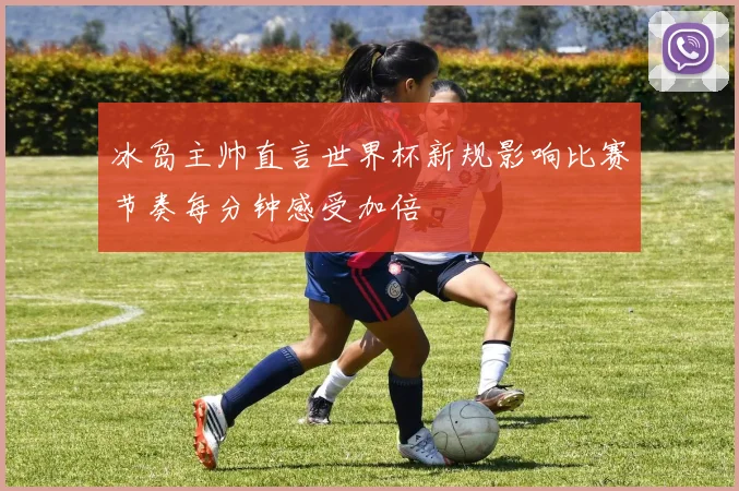 冰岛主帅直言世界杯新规影响比赛节奏每分钟感受加倍