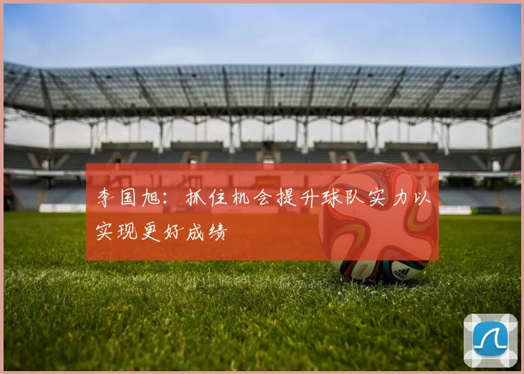 李国旭：抓住机会提升球队实力以实现更好成绩