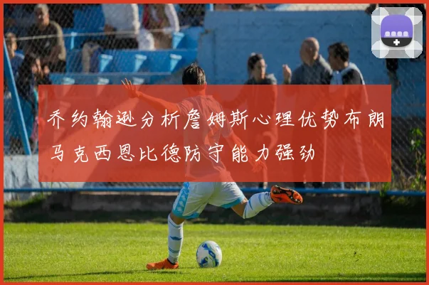 乔约翰逊分析詹姆斯心理优势布朗马克西恩比德防守能力强劲