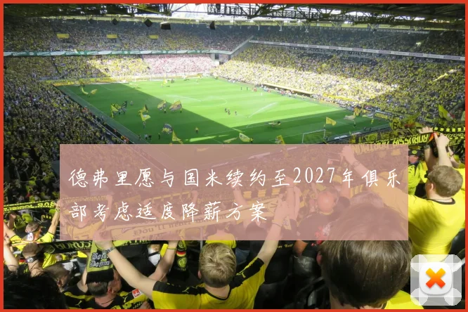 德弗里愿与国米续约至2027年俱乐部考虑适度降薪方案