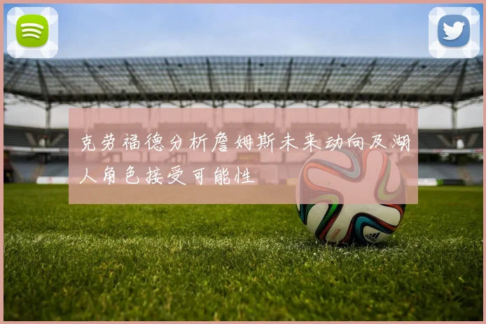 克劳福德分析詹姆斯未来动向及湖人角色接受可能性