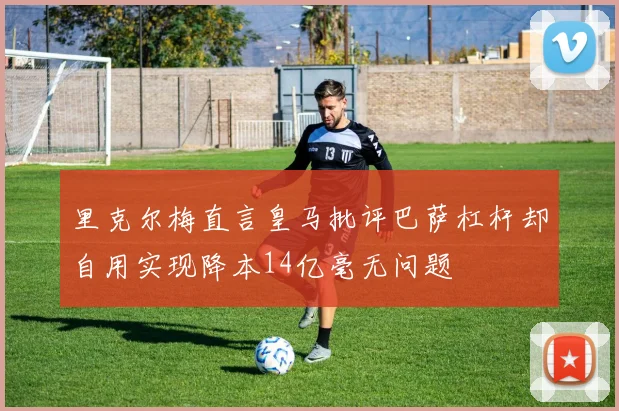 里克尔梅直言皇马批评巴萨杠杆却自用实现降本14亿毫无问题