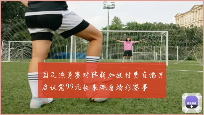 国足热身赛对阵新加坡付费直播开启仅需99元快来观看精彩赛事