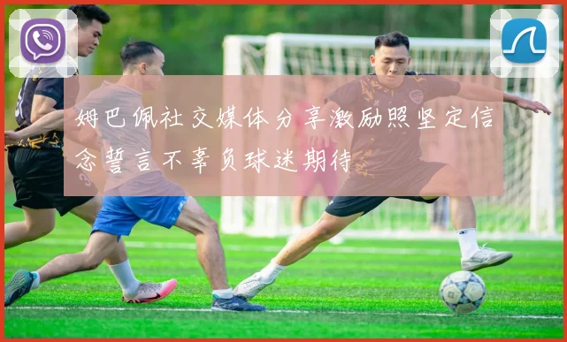 姆巴佩社交媒体分享激励照坚定信念誓言不辜负球迷期待
