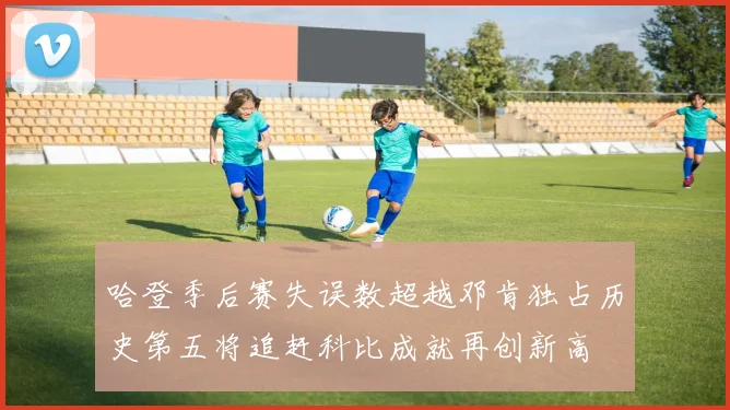 哈登季后赛失误数超越邓肯独占历史第五将追赶科比成就再创新高
