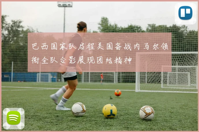 巴西国家队启程美国备战内马尔领衔全队合影展现团结精神