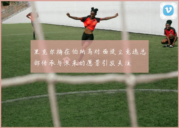 里克尔梅在伯纳乌对面设立竞选总部传承与未来的愿景引发关注