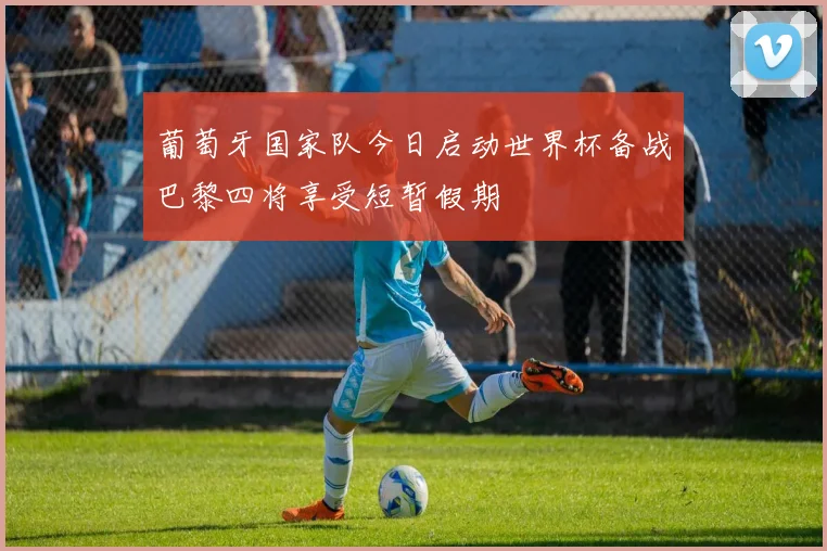 葡萄牙国家队今日启动世界杯备战巴黎四将享受短暂假期