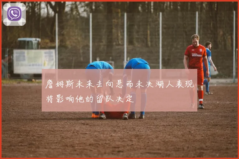 詹姆斯未来去向悬而未决湖人表现将影响他的留队决定