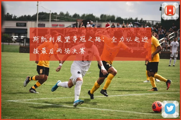 斯凯利展望争冠之路：全力以赴迎接最后两场决赛
