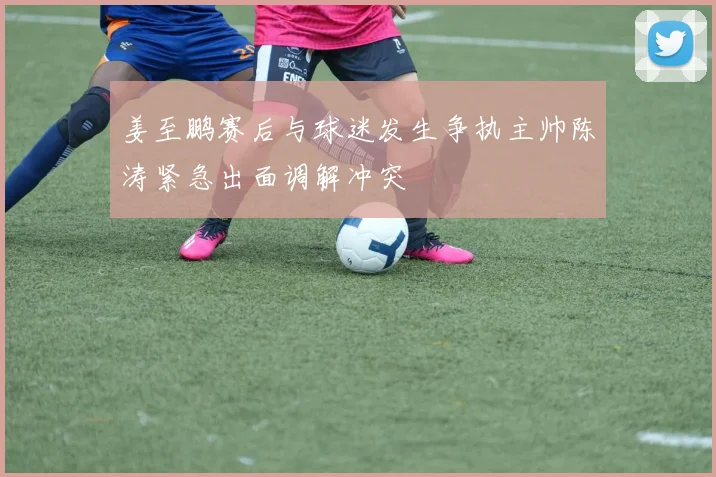 姜至鹏赛后与球迷发生争执主帅陈涛紧急出面调解冲突