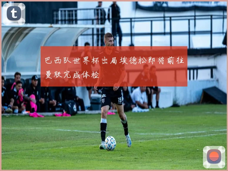 巴西队世界杯出局埃德松即将前往曼联完成体检