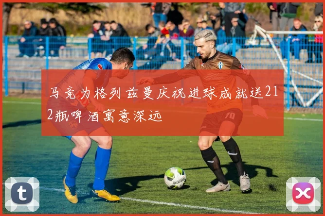 马竞为格列兹曼庆祝进球成就送212瓶啤酒寓意深远