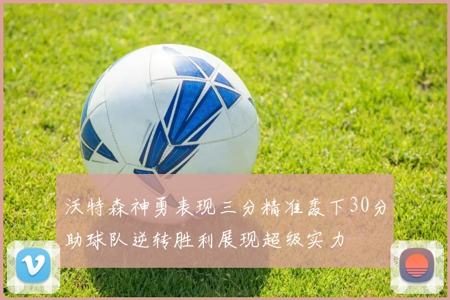 沃特森神勇表现三分精准轰下30分助球队逆转胜利展现超级实力